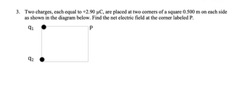 3. Two charges, each equal to +2.90 μC, are placed at two corners of a square 0.500 m on each side
as shown in the diagram below. Find the net electric field at the corner labeled P.
q1
P
92