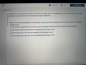 +200 pts
/500
Question 4 of 5 >
O Macmillan Learning
Resources
Hint
Submit Answer
bo A student stays at her initial position for a bit of time, then walks slowly in a straight line for a while, then stops to rest a while,
and finally runs quickly back to her initial position along a straight line.
Which of the following statements is true about the average speed and the magnitude of the average velocity of the student
during her trip?
The student's average speed and velocity cannot be compared without knowing the farthest point she reached.
☐ Her average speed is greater than the magnitude of her average velocity.
◇ Her average speed is less than the magnitude of her average velocity.
Her average speed is the same as the magnitude of her average velocity.
