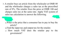 5. A retailer buys an article from the wholesaler at OMR 80
and the wholesaler charges a sales tax at the prescribed
rate of 8%. The retailer fixes the price at OMR 100 and
charges sales tax at the same rate. Apply VAT system of
sales tax calculation to answer the following.
a) What is the price that a consumer has to pay to buy the
article?
b) Find the input tax and output tax for the retailer.
c) How much VAT does the retailer pay to the
government?
