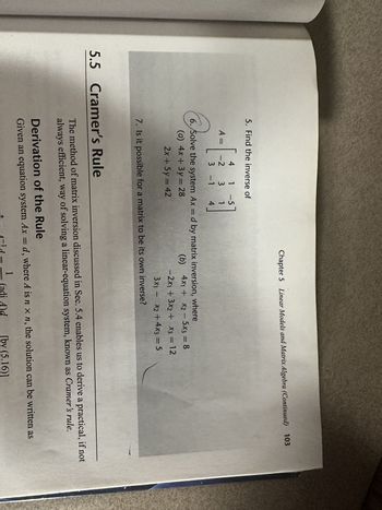 5. Find the inverse of
4 1 -5
-[
3 1
3 -1 4
A =
-2
Chapter 5 Linear Models and Matrix Algebra (Continued) 103
6. Solve the system Ax = d by matrix inversion, where
(a) 4x + 3y = 28
(b)
2x + 5y = 42
5.5 Cramer's Rule
7. Is it possible for a matrix to be its own inverse?
4x1 + x2 - 5x3 = 8
-2x₁ + 3x2 + x3 = 12
3x1 - x2 + 4x3 = 5
The method of matrix inversion discussed in Sec. 5.4 enables us to derive a practical, if not
always efficient, way of solving a linear-equation system, known as Cramer's rule.
Derivation of the Rule
Given an equation system Ax = d, where A is n x n, the solution can be written as
1
[by (5.16)]
1-¹d-
-
(adj A)d