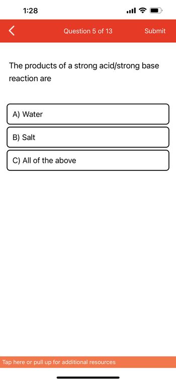 1:28
A) Water
Question 5 of 13
The products of a strong acid/strong base
reaction are
B) Salt
C) All of the above
Submit
Tap here or pull up for additional resources