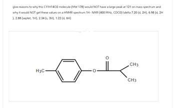 give reasons to why this C11H1402 molecule (MW 178) would NOT have a large peak at 121 on mass spectrum and
why it would NOT get these values on a HNMR spectrum 1H NMR (400 MHz, CDC13) \delta 7.20 (d, 2H), 6.98 (d, 2H
), 2.88 (septet, 1H), 2.34 (s, 3H), 1.22 (d, 6H)
CH3
H3C
CH3