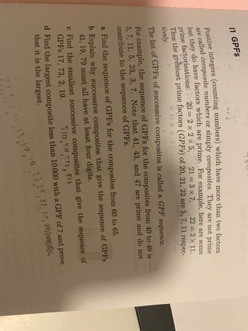 11 GPFs
Positive integers (counting numbers) which have more than two factors
are called composite numbers or simply composites. They are not prime
but they do have factors which are prime. For example, here are some
prime factorisations: 20= 2 × 2 × 5,
Thus the greatest prime factors (GPFs) of 20, 21, 22 are 5, 7, 11 respec-
21 = 3 × 7,
22 = 2 × 11.
tively.
The list of GPFs of successive composites is called a GPF sequence.
PELO ovqU
For example, the sequence of GPFs for the composites from 40 to 49 is
5, 7, 11, 5, 23, 3, 7. Note that 41, 43, and 47 are prime and do not
contribute to the sequence of GPFs.
aurorgon
a Find the sequence of GPFs for the composites from 60 to 65.
b Explain why successive composites that give the sequence of GPFs
41, 19, 79 must all have at least four digits.
c Find the smallest successive composites that give the sequence of
GPFs 17, 73, 2, 19.
510, 511,512, 513
d Find the largest composite less than 10 000 with a GPF of 7 and prove
that it is the largest.
23,5,7,11, 13, 17, 19, 23, 29, 31, 37,