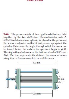 9-46. The press consists of two rigid heads that are held
together by the two A36 steel 12-mm-diameter rods. A
6061-T6-solid-aluminum cylinder is placed in the press and
the screw is adjusted so that it just presses up against the
cylinder. Determine the angle through which the screw can
be turned before the rods or the specimen begin to yield.
The single-threaded screw on the bolt has a lead of 0.25 mm.
Note: The lead represents the distance the screw advances
akıng its axis for one complete turn of the screw.
-300 mm -
so mm
-250
