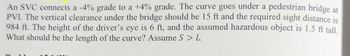 An SVC connects a -4% grade to a +4% grade. The curve goes under a pedestrian bridge at
PVI. The vertical clearance under the bridge should be 15 ft and the required sight distance is
984 ft. The height of the driver's eye is 6 ft, and the assumed hazardous object is 1.5 ft tall.
What should be the length of the curve? Assume S > L.