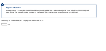 Required information
A laser used in LASIK eye surgery produces 55 pulses per second. The wavelength is 291.0 nm (in air), and each pulse
lasts 18.1 ps. The average power emitted by the laser is 120.0 mW and the beam diameter is 0.800 mm.
How long (in centimeters) is a single pulse of the laser in air?
cm