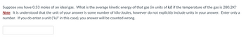 Suppose you have 0.53 moles of an ideal gas. What is the average kinetic energy of that gas (in units of kJ) if the temperature of the gas is 280.2K?
Note: It is understood that the unit of your answer is some number of kilo-Joules, however do not explicitly include units in your answer. Enter only a
number. If you do enter a unit ("kJ" in this case), you answer will be counted wrong.