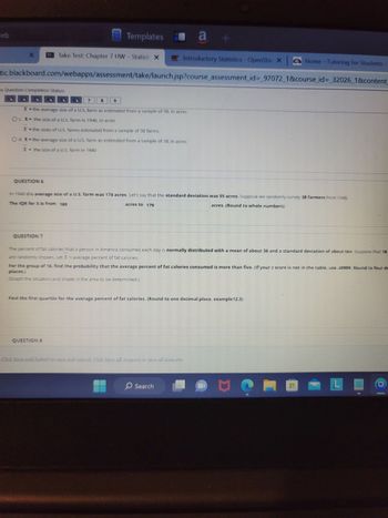 eb
X
Introductory Statistics - OpenStax X Home - Tutoring for Students
tic.blackboard.com/webapps/assessment/take/launch.jsp?course_assessment_id=_97072_1&course_id=_32026_1&content_
* Question Completion Status:
QUESTION 6
Take Test: Chapter 7 HW - Statisti X
QUESTION 7
Templates a +
7
X = the average size of a U.S. farm as estimated from a sample of 38, in acres
Oc X= the size of a U.S. farm in 1940, in acres
X = the sizes of U.S. farms estimated from a sample of 38 farms
O d. X = the average size of a U.S. farm as estimated from a sample of 38, in acres
X = the size of a U.S. farm in 1940
8
In 1940 the average size of a U.S. farm was 174 acres. Let's say that the standard deviation was 55 acres. Suppose we randomly survey 38 farmers from 1940.
The IQR for X is from 169
acres. (Round to whole numbers)
acres to 179
QUESTION &
The percent of fat calories that a person in America consumes each day is normally distributed with a mean of about 36 and a standard deviation of about ten. Suppose that 16
are randomly chosen. Let X = average percent of fat calories.
For the group of 16, find the probability that the average percent of fat calories consumed is more than five. (If your z score is not in the table, use .49999. Round to four de
places.)
(Graph the situation and shade in the area to be determined.)
Find the first quartile for the average percent of fat calories. (Round to one decimal place, example12.3)
Click Save and Submit to save and submit. Click Save All Answers to save all answers.
Search
Me
0
L
I