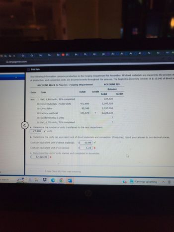 5
Cc Ce X
Cla
v2.cengagenow.com
O search
Ce
Print Item
Date
Hc
Nov.
Fa
Item
So
Mohamed
In
1 Bal., 8,400 units, 80% completed
30 Direct materials, 76,000 units
30 Direct labor
30 Factory overhead
30 Goods finished, ? units
30 Bal., 6,700 units, 70% completed
bry My
ofirvaker Winke/vekurs med extent Win
Debit
The following information concerns production in the Forging Department for November. All direct materials are placed into the process at
of production, and conversion costs are incurred evenly throughout the process. The beginning inventory consists of $110,040 of direct m
ACCOUNT Work in Process-Forging Department
972,800
95,340
131,670
W
Ap
Check My Work 0 more Check My Work uses remaining.
Credit
<
a. Determine the number of units transferred to the next department.
77,700 ✓ units
1.21
?
c. Determine the cost of units started and completed in November.
72,426.90 X
go
12.80 V
C
Debit
du Ac Ac AC
ACCOUNT NO.
Balance
129,528
1,102,328
1,197,668
1,329,338
2
a
?
b. Determine the costs per equivalent unit of direct materials and conversion. If required, round your answer to two decimal places.
Cost per equivalent unit of direct materials
Cost per equivalent unit of conversion
Aca AC Fla
Credit
wprost inter
ho M +
10
AN
Earnings upcoming