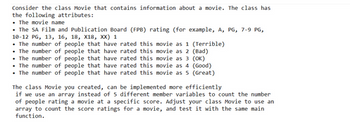 Consider the class Movie that contains information about a movie. The class has
the following attributes:
• The movie name
• The SA Film and Publication Board (FPB) rating (for example, A, PG, 7-9 PG,
10-12 PG, 13, 16, 18, X18, XX) 1
• The number of people that have rated this movie as 1 (Terrible)
. The number of people that have rated this movie as 2 (Bad)
. The number of people that
have rated this movie as 3 (OK)
The number of people that have rated this movie as 4 (Good)
• The number of people that have rated this movie as 5 (Great)
The class Movie you created, can be implemented more efficiently
if we use an array instead of 5 different member variables to count the number
of people rating a movie at a specific score. Adjust your class Movie to use an
array to count the score ratings for a movie, and test it with the same main
function.