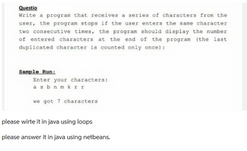 Questio
Write a program that receives a series of characters from the
user, the program stops if the user enters the same character
two consecutive times, the program should display the number
of entered characters at the end of the program (the last
duplicated character is counted only once):
Sample Run:
Enter your characters:
a sbnmkrr
we got 7 characters
please wirte it in java using loops
please answer it in java using netbeans.