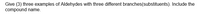 Give (3) three examples of Aldehydes with three different branches(substituents). Include the
compound name.
