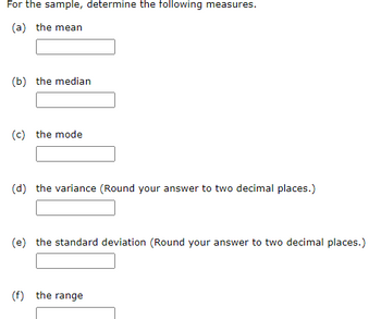 For the sample, determine the following measures.
(a) the mean
(b) the median
(c) the mode
(d) the variance (Round your answer to two decimal places.)
(e) the standard deviation (Round your answer to two decimal places.)
(f) the range