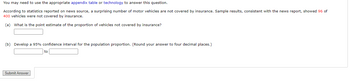 You may need to use the appropriate appendix table or technology to answer this question.
According to statistics reported on news source, a surprising number of motor vehicles are not covered by insurance. Sample results, consistent with the news report, showed 96 of
400 vehicles were not covered by insurance.
(a) What is the point estimate of the proportion of vehicles not covered by insurance?
(b) Develop a 95% confidence interval for the population proportion. (Round your answer to four decimal places.)
Submit Answer
to