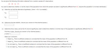 You are given the following information obtained from a random sample of 4 observations.
24 48 31 57
You want to determine whether or not the mean of the population from which this sample was taken is significantly different from 49. (Assume the population is normally distributed.)
(a) State the null and the alternative hypotheses. (Enter != for # as needed.)
Ho:
H₂:
(b) Determine the test statistic. (Round your answer to three decimal places.)
(c) Determine the p-value, and at the 5% level of significance, test to determine whether or not the mean of the population is significantly different from 49.
Find the p-value. (Round your answer to four decimal places.)
p-value =
State your conclusion.
O Reject Ho. There is sufficient evidence to conclude that the mean of the population is different from 49.
O Reject Ho. There is insufficient evidence to conclude that the mean of the population is different from 49.
O Do not reject Ho. There is insufficient evidence to conclude that the mean of the population is different from 49.
O Do not reject Ho. There is sufficient evidence to conclude that the mean of the population is different from 49.