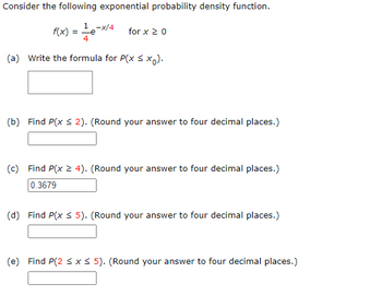 Consider the following exponential probability density function.
1 -x/4
f(x) = -e
(a) Write the formula for P(x ≤ xo).
for x ≥ 0
(b) Find P(x ≤ 2). (Round your answer to four decimal places.)
(c) Find P(x ≥ 4). (Round your answer to four decimal places.)
0.3679
(d) Find P(x ≤ 5). (Round your answer to four decimal places.)
(e) Find P(2 ≤ x ≤ 5). (Round your answer to four decimal places.)