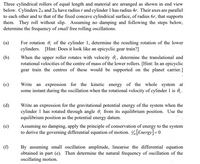 Three cylindrical rollers of equal length and material are arranged as shown in end view
below. Cylinders 2A and 2B have radiusr and cylinder 1 has radius 4r. Their axes are parallel
to each other and to that of the fixed concave cylindrical surface, of radius 6r, that supports
them. They roll without slip. Assuming no damping and following the steps below,
determine the frequency of small free rolling oscillations.
(a)
For rotation 6, of the cylinder 1, determine the resulting rotation of the lower
cylinders. [Hint: Does it look like an epicyclic gear train?]
When the upper roller rotates with velocity 6, determine the translational and
rotational velocities of the centre of mass of the lower rollers. [Hint: In an epicyclic
gear train the centres of these would be supported on the planet carrier.]
(b)
(c)
Write an expression for the kinetic energy of the whole system at
some instant during the oscillation when the rotational velocity of cylinder 1 is , .
(d)
Write an expression for the gravitational potential energy of the system when the
cylinder 1 has rotated through angle 0, from its equilibrium position. Use the
equilibrium position as the potential energy datum.
(e)
Assuming no damping, apply the principle of conservation of energy to the system
to derive the governing differential equation of motion. [Energy]=0
(f)
By assuming small oscillation amplitude, linearise the differential equation
obtained in part (e). Then determine the natural frequency of oscillation of the
oscillating motion.
