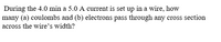During the 4.0 min a 5.0 A current is set up in a wire, how
many (a) coulombs and (b) electrons pass through any cross section
across the wire's width?
