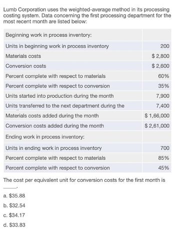 Lumb Corporation uses the weighted-average method in its processing
costing system. Data concerning the first processing department for the
most recent month are listed below:
Beginning work in process inventory:
Units in beginning work in process inventory
Materials costs
Conversion costs
Percent complete with respect to materials
Percent complete with respect to conversion
Units started into production during the month
Units transferred to the next department during the
Materials costs added during the month
Conversion costs added during the month
Ending work in process inventory:
Units in ending work in process inventory
Percent complete with respect to materials
Percent complete with respect to conversion
200
$2,800
$ 2,600
60%
35%
7,900
7,400
$1,66,000
$ 2,61,000
700
85%
45%
The cost per equivalent unit for conversion costs for the first month is
a. $35.88
b. $32.54
c. $34.17
d. $33.83