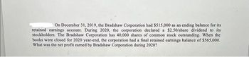 On December 31, 2019, the Bradshaw Corporation had $515,000 as an ending balance for its
retained earnings account. During 2020, the corporation declared a $2.50/share dividend to its
stockholders. The Bradshaw Corporation has 40,000 shares of common stock outstanding. When the
books were closed for 2020 year-end, the corporation had a final retained earnings balance of $565,000.
What was the net profit earned by Bradshaw Corporation during 2020?