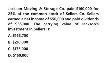 Jackson Moving & Storage Co. paid $160,000 for
25% of the common stock of Sellers Co. Sellers
earned a net income of $50,000 and paid dividends
of $35,000. The carrying value of Jackson's
investment in Sellers is:
A. $163,750
B. $210,000
C. $175,000
D. $160,000