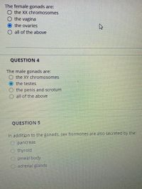 The female gonads are:
O the XX chromosomes
the vagina
the ovaries
O all of the above
QUESTION 4
The male gonads are:
the XY chromosomes
the testes
the penis and scrotum
O all of the above
QUESTION 5
In addition to the gonads, sex hormones are also secreted by the:
O pancreas
O thyroid
O pineal body
O adrenal glands
