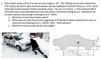 Dean Fabien exerts a force P on the car at an angle a = 20°. The 1760 kg car has front wheel drive.
Prof. Schulz, the driver, spins the front wheels, and the coefficient of kinetic friction uk = 0.02. [Hint:
Think about what direction friction should be drawn. The car is in reverse...] The combined effect
of friction and a snow pile behind the rear tires exerts a horizontal resting force S. Getting the car
to move requires overcoming a resisting force S = 420 N.
1.
а.
What force P must Dean Fabien exert?
b. What value of a will minimize the magnitude of P that Dean Fabien would have to exert to
overcome the resisting force S = 420 N? [Hint: Think calculus!]
What force must he exert (at this new angle)?
C.
0.90 m
-1.62 m-
-2.55 m-
-3.40 m-
