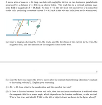 A metal wire of mass m = 24.1 mg can slide with negligible friction on two horizontal parallel rails
separated by a distance d = 2.56 cm as shown below. The track lies in a vertical uniform mag-
netic field of magnitude B = 56.3 mT. At time t = 0, the wire is at rest and device G is connected
to the rails, producing a constant current I = 9.13 mA in the wire and rails (even as the wire moves).
В
m
d
(a) Draw a diagram showing the wire, the track, and the directions of the current in the wire, the
magnetic field, and the direction of the magnetic force on the wire.
(b) Describe how you expect the wire to move after the current starts flowing (direction? constant
or increasing velocity?). Explain your reasoning.
(c) At t = 61.1 ms, what is the acceleration and the speed of the wire?
(d) If there is friction between the wire and rails, then the maximum acceleration is achieved when
the magnetic field is at some angle, which depends on the friction coefficient, to the vertical.
Why is this true, and should B tilt to the left or right (viewed as shown in the figure above)?
