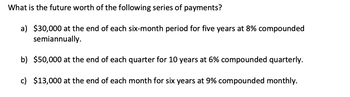 **Future Worth Calculation of Series of Payments**

The problem here is to determine the future worth of the following series of payments using different compounding frequencies and interest rates:

a) **Semiannual Payments**: $30,000 at the end of each six-month period for five years at 8% compounded semiannually.

b) **Quarterly Payments**: $50,000 at the end of each quarter for 10 years at 6% compounded quarterly.

c) **Monthly Payments**: $13,000 at the end of each month for six years at 9% compounded monthly.

To calculate the future worth of these payments, you would use the future value of an annuity formula adapted to the specific compounding frequencies.