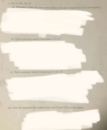 1. Let v = 27-33+ k,
(a) Normalize 7 (find the vector that points in the same direction as , but has length 1)
(b) Find a non-zero vector u such that u = 0
(c) Find a non-zero vector w such that x = 0
(d) Find the equation for a plane such that u and 7 lie on this plane.