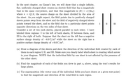 In the next chapter, on Gauss's law, we will show that a single infinite,
flat, uniformly charged sheet creates an electric field that has a magnitude
that is the same everywhere, and that this magnitude is |E|
0/(260)
Q/A, the source charge on the sheet divided by the area of
where o
the sheet. As you might expect, the field points due to positively charged
sheets points away from the sheet and the field of negatively charged sheets
points toward the sheet, and so the field due to a particular sheet points
opposite directions on the two sides of that sheet.
Consider a set of two such sheets, placed parallel to each other. I have
labeled three regions: I to the left of both sheets, II between them, and
the right of both. Suppose that the sheet on the left has a negative
surface charge density of -6.0 C/m2 while the sheet on the right has a
positive surface charge density of +9.0 C/m2.
III
III
(a) Draw a diagram of the sheets and show the direction of the individual field created by each of
them in each region I, II, and III. Make sure you clearly label which sheet is creating which arrow
in your diagram. NOTE that the individual field by one sheet is not affected by the presence of
the other sheet.
(b) Find the magnitude of each of the fields you drew in part a, above, using the text's results for
large plates.
(c) Use superposition (the vector sum of the individual fields you have drawn at a given test point)
to find the magnitude and direction of the total field in each region.
