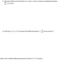 (1) Determine whether or not the function u(t) = sin(2t) + cos(2t) is a solution to the differential equation
du
= 2u + cos(2t).
dt
2x
for any constant C.
t+1
(2) Verify that x(t) = C(t+1)² is a solution of the differential equation x' =
Reach: Write two different differential equations for which y(t) = e3t is a solution.
