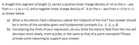 A straight line segment of length 2L carries a positive linear charge density of +1 on the x- axis
from x = -L to x = 0, and a negative linear charge density of - 1 on the x- axis from x = 0 to x = L
%3|
as shown below.
a) What is the electric field a distance y above the midpoint of the line? Your answer should
be in terms of the variables given and fundamental constants (i.e. 2, L, y, k)
b) Considering the limits of your expression, do you think the electric field from this line will
decrease more slowly, more quickly, or the same as that of a point monopole? Please
provide some reasoning to support your answer.
