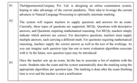 TheOpportunisticCompany Pvt. Ltd. is designing an online examination system,
hoping to take advantage of the current pandemic. Their idea to leverage the current
advances in Natural Language Processing to optionally automate marking.
P1
P2
The system will require teachers to supply questions and answers for an exam.
Currently, three types of questions are supported, MCQS, Questions with descriptive
answers, and Questions requiring mathematical reasoning. For MCQS, teachers simply
indicate which answers are correct. For descriptive questions, teachers must supply
multiple answers, each carrying a different mark. For questions requiring mathematical
reasoning, teachers supply the correct answer as well as the text of the workings. As
you can imagine each question type has one or more evaluation algorithms associate
with it. In the future, new question types may be introduced.
Once the teacher sets up an exam, he/she has to associate a list of students with the
exam. Students take the exam and the system automatically does the marking using the
P3
appropriate algorithms per question type. The marking is done after the exam finishing
time is over and the teacher is sent a notification.
