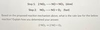 Step 1: 2 NO2
NO + NO3 (slow)
Step 2:
NO3
NO + O2 (fast)
Based on the proposed reaction mechanism above, what is the rate law for the below
reaction? Explain how you determined your answer.
2 NO2 → 2 NO + O2
