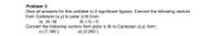 Problem 3
Give all answers for this problem to 2 significant figures. Convert the following vectors
from Cartesian (x,y) to polar (r,0) form.
a) (4,-6)
b) (-5,–1)
Convert the following vectors from polar (r,0) to Cartesian (x,y) form.
c) (7,165')
d) (2,250")
