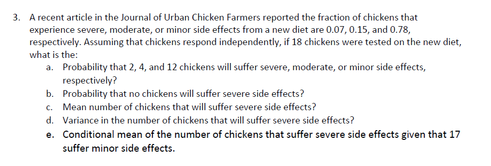 A recent article in the Journal of Urban Chicken Farmers reported the fraction of chickens that
experience severe, moderate, or minor side effects from a new diet are 0.07, 0.15, and 0.78,
respectively. Assuming that chickens respond independently, if 18 chickens were tested on the new diet,
what is the:
3.
Probability that 2,4, and 12 chickens will suffer severe, moderate, or minor side effects,
respectively?
Probability that no chickens will suffer severe side effects?
Mean number of chickens that will suffer severe side effects?
Variance in the number of chickens that will suffer severe side effects?
Conditional mean of the number of chickens that suffer severe side effects given that 17
suffer minor side effects.
a.
b.
C.
d.
e.
