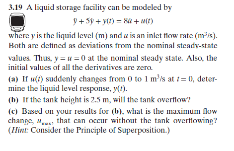 .19 A liquid storage facility can be modeled by
where y is the liquid level (m) and u is an inlet flow rate (m*/s)
Both are defined as deviations from the nominal steady-state
values. Thus, y-u0 at the nominal steady state. Also, the
initial values of all the derivatives are zero.
(a) If u(t) suddenly changes from 0 to 1 m/s at 0, deter-
mine the liquid level response, y().
(b) If the tank height is 2.5 m, will the tank overflow?
(c) Based on your results for (b), what is the maximum flow
change, umax, that can occur without the tank overflowing?
(Hint: Consider the Principle of Superposition.)
