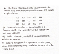 2. The femur (thighbone) is the longest bone in the
human body. Femur lengths (in millimeters) of 15 people
are given below.
435
507
448
435
463
440
448
413
432
458
473
465 428
472
439
(a) Summarize the data on femur lengths in a
frequency table. Use class intervals that start at 400
and have width 20.
(b) Add a column to your table from part (a) for the
relative frequencies.
(c) Draw a histogram that represents your frequency
table. (Use either frequency or relative frequency for the
vertical axis.)
