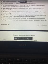 2.pdf What is the pressure in pascals if the p Open with
4. The air pressure in a tirc is 2.38 atm. What is this pressure in kilopascals?
5. The atmosphere supports a column of mercury that is 748 mm in height. What is atmospheric
pressure in torr? Convert this pressure to atmospheres (atm).
to 380 tonr?
6. Many pneumatic tools operate at an air pressure of 90 psi. What is the equivalent pressure in
kilopascals (kPa)?
7. The safety disk in a scuba tank will blow at a pressure of approximately 25000 kPa. Convert this
pressure to mmHg.
8. When a brake pedal is pressed with a pressure of 100 psi the pressure is converted about 1200 psi
in the master cylinder. What is the pressure of the master cylinder in torr?
9. Normal atmospheric pressure in Mexico City is about 56.5 cm Hg. Convert this to atmospheres.
10. If the gas in a container can support 74 inches of mercury, what is the gas pressure in pascals (Pa)?
O John Erickmn, 2005
WS13-1PressureConvers
Pressure Unit Conversions Worksheet
Page
1 | 2
Q +
Name
Block
DELL
