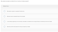 Why might real estate be omitted from an inventory of estate property?
Multiple Choice
Real estate is subject to a separate inheritance tax.
State laws require a separate listing of all real estate.
In some states, depending on the ownership, real estate is considered to be conveyed directly to a beneficiary at the time of death.
State laws prohibit real property from being conveyed by an estate.
