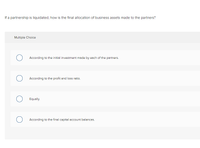 If a partnership is liquidated, how is the final allocation of business assets made to the partners?
Multiple Choice
According to the initial investment made by each of the partners.
According to the profit and loss ratio.
Equally.
According to the final capital account balances.
