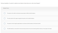 During a liquidation, if a partner's capital account balance drops below zero, what should happen?
Multiple Choice
The partner with a deficit contributes enough assets to offset the deficit balance.
The other partners file a legal suit against the partner with the deficit balance.
The partner with the highest capital balance contributes sufficient assets to eliminate the deficit.
The deficit balance is removed from the accounting records with only the remaining partners sharing in future gains and losses.
