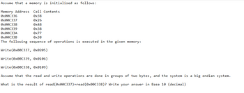 Assume that a memory is initialised as follows:
Memory Address Cell Contents
0x000336
0x38
0x000337
0x26
0x000338
0x48
0x000339
0x38
0x00C33A
0x00C33B
0x77
0x38
The following sequence of operations is executed in the given memory:
Write(0x00C337, 0x0205)
Write (0x00C339, 0x0106)
Write(0x00C338, 0x0109)
Assume that the read and write operations are done in groups of two bytes, and the system is a big endian system.
What is the result of read(0x00C337) +read (0x00C338)? Write your answer in Base 10 (decimal)