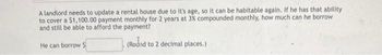 A landlord needs to update a rental house due to it's age, so it can be habitable again. If he has that ability
to cover a $1,100.00 payment monthly for 2 years at 3% compounded monthly, how much can he borrow
and still be able to afford the payment?
He can borrow $
(Round to 2 decimal places.)