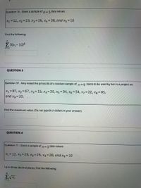 Question 16. Given a sample of
n= 5 data values:
X1 = 12, X2=23, x3 = 26, X4 =28, and x5 = 10
Find the following:
E3(x;- 10)2
=1
QUESTION 3
Question 37. Amy noted the prices ($) of a random sample of n=9 items to be used by her in a project as:
X1=87, x2 67, x3= 15, x4=20, x5 = 34, x6=54, x7=22, Xg 95,
and xg=20.
Find the maximum value. (Do not type $ or dollars in your answer).
QUESTION 4
Question 17, Given a sample of
n=5 data values:
X1 = 12, x2= 23, x3=26, x4=28, and x5 =10
Up to three decimal places, find the following:
