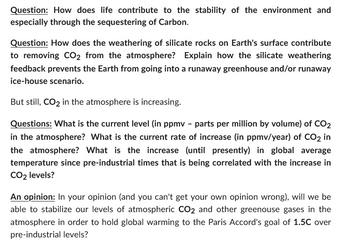 Question: How does life contribute to the stability of the environment and
especially through the sequestering of Carbon.
Question: How does the weathering of silicate rocks on Earth's surface contribute
to removing CO2 from the atmosphere? Explain how the silicate weathering
feedback prevents the Earth from going into a runaway greenhouse and/or runaway
ice-house scenario.
But still, CO2 in the atmosphere is increasing.
Questions: What is the current level (in ppmv - parts per million by volume) of CO2
in the atmosphere? What is the current rate of increase (in ppmv/year) of CO2 in
the atmosphere? What is the increase (until presently) in global average
temperature since pre-industrial times that is being correlated with the increase in
CO₂ levels?
An opinion: In your opinion (and you can't get your own opinion wrong), will we be
able to stabilize our levels of atmospheric CO2 and other greenouse gases in the
atmosphere in order to hold global warming to the Paris Accord's goal of 1.5C over
pre-industrial levels?