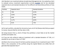 John Davidson is an investment adviser at Leeds Asset Management plc. He is asked by a client
to evaluate various investment opportunities currently available and he has calculated
expected returns and standard deviations for five different well-diversified portfolios of risky
assets:
Portfolio
Expected return
Standard deviation
7.8%
10.5%
R
10.0%
14.0%
4.6%
5.0%
11.7%
18.5%
6.2%
7.5%
(a) For each portfolio, calculate the risk premium per unit of risk (Sharpe ratio) that you expect
to receive. Assume that the risk-free rate is 3.0%.
(b) Using answers from a, which of these five portfolios is most likely to be the market
portfolio and explain why.
(c) If you are only willing to make an investment with a standard deviation of 7.0%, is it
possible for you to earn a return of 7.0%?
(d) What is the minimum level of risk that would be necessary for an investment to earn 7.0%?
What is the composition of the portfolio along the Capital Market Line (CML) that will
generate that expected return?
