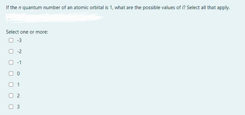 If the n quantum number of an atomic orbital is 1, what are the possible values of ? Select all that apply.
Select one or more:
0 -3
-2
00
01
2
0 3