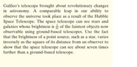 Galileo's telescope brought about revolutionary changes
in astronomy. A comparable leap in our ability to
observe the universe took place as a result of the Hubble
Space Telescope. The space telescope can see stars and
galaxies whose brightness is of the faintest objects now
observable using ground-based telescopes. Use the fact
that the brightness of a point source, such as a star, varies
inversely as the square of its distance from an observer to
show that the space telescope can see about seven times
farther than a ground-based telescope.
